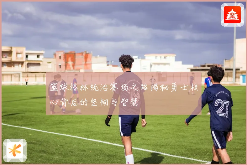 篮球格林统治赛场之路揭秘勇士核心背后的坚韧与智慧