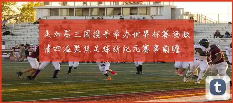 美加墨三国携手举办世界杯赛场激情四溢聚焦足球新纪元赛事前瞻