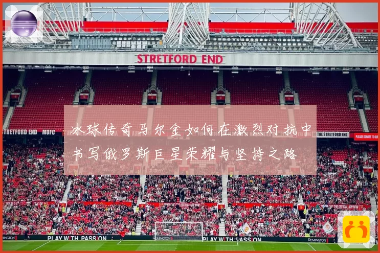 冰球传奇马尔金如何在激烈对抗中书写俄罗斯巨星荣耀与坚持之路