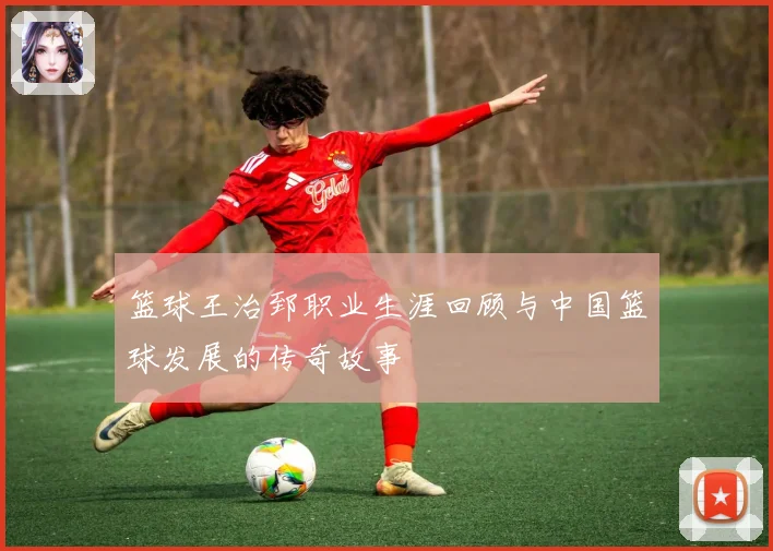 篮球王治郅职业生涯回顾与中国篮球发展的传奇故事