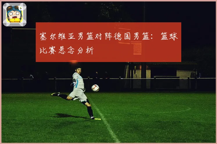 塞尔维亚男篮对阵德国男篮：篮球比赛悬念分析