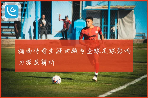 梅西传奇生涯回顾与全球足球影响力深度解析