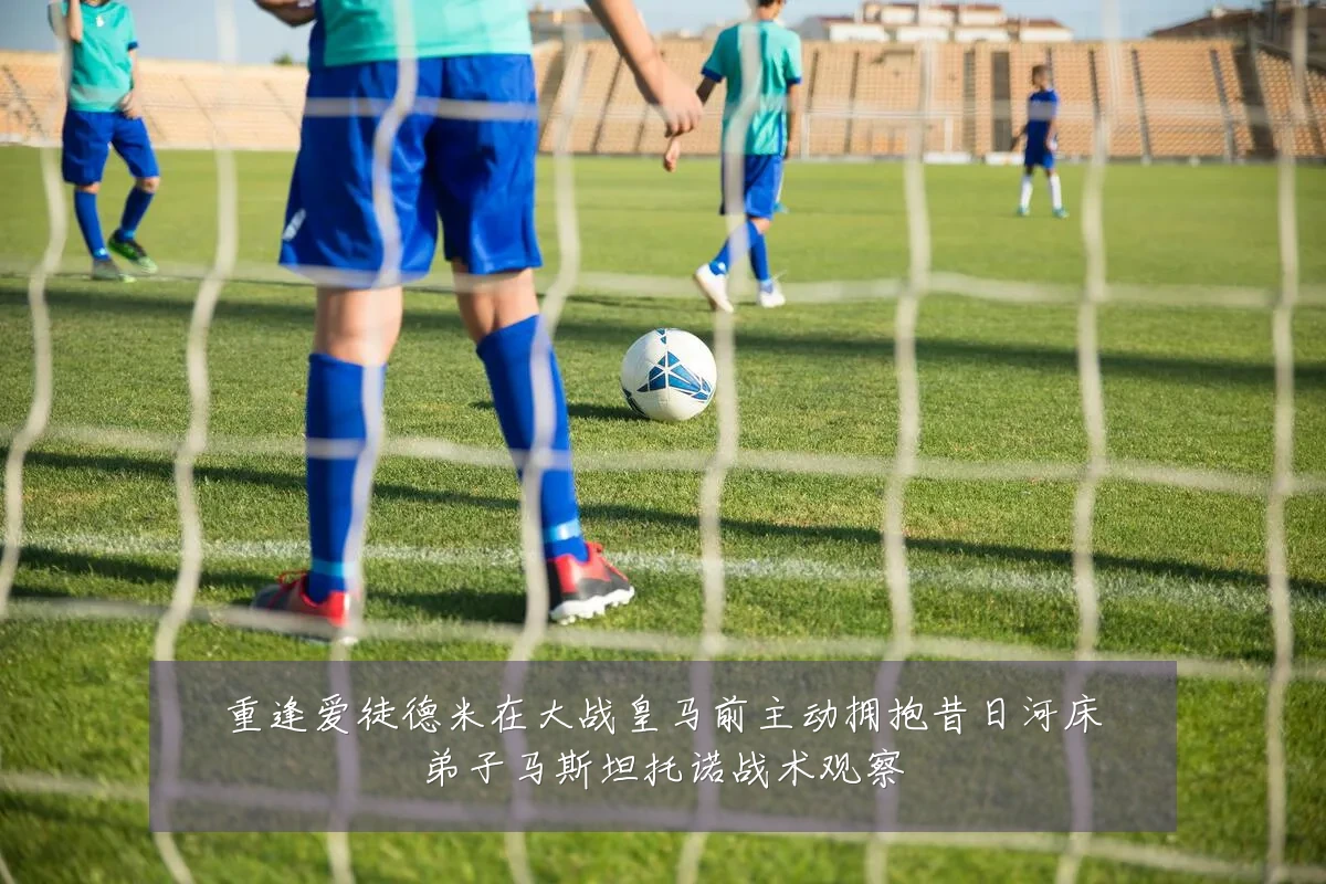 重逢爱徒德米在大战皇马前主动拥抱昔日河床弟子马斯坦托诺战术观察